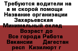 Требуются водители на а/м скорой помощи. › Название организации ­ Захарьевская 8 › Минимальный оклад ­ 60 000 › Возраст до ­ 60 - Все города Работа » Вакансии   . Дагестан респ.,Кизилюрт г.